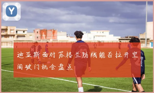 迪亚斯面对苏格兰防线能否拉开空间破门机会盘点
