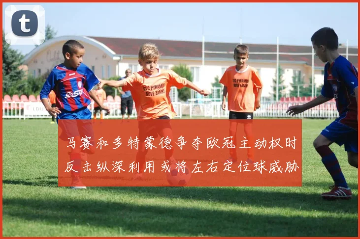 马赛和多特蒙德争夺欧冠主动权时反击纵深利用或将左右定位球威胁