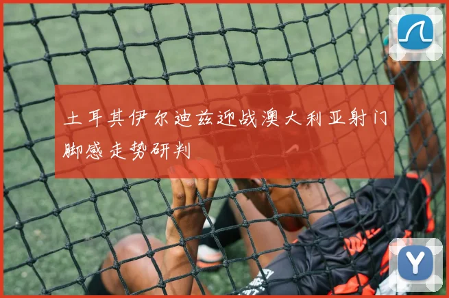 土耳其伊尔迪兹迎战澳大利亚射门脚感走势研判