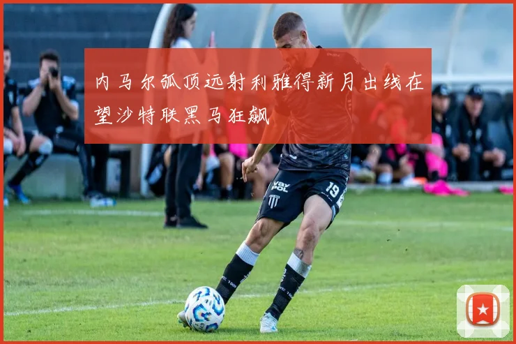 内马尔弧顶远射利雅得新月出线在望沙特联黑马狂飙