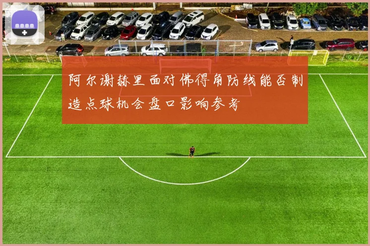 阿尔谢赫里面对佛得角防线能否制造点球机会盘口影响参考