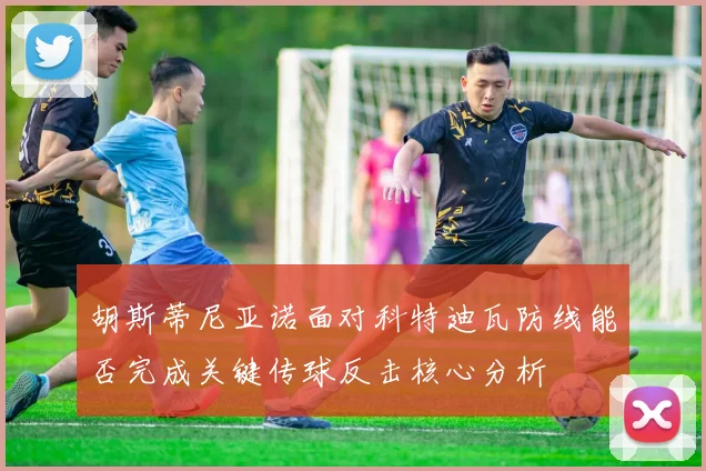 胡斯蒂尼亚诺面对科特迪瓦防线能否完成关键传球反击核心分析