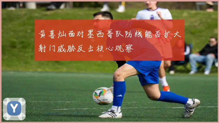 黄喜灿面对墨西哥队防线能否扩大射门威胁反击核心观察