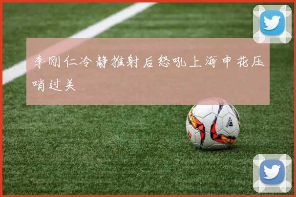 李刚仁冷静推射后怒吼上海申花压哨过关