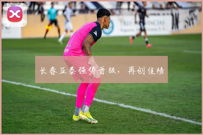 长春亚泰强势晋级,再创佳绩