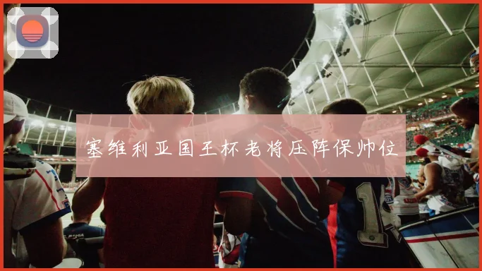 塞维利亚国王杯老将压阵保帅位