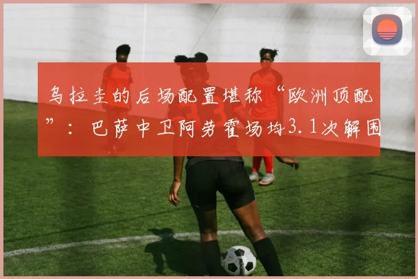乌拉圭的后场配置堪称“欧洲顶配”:巴萨中卫阿劳霍场均3.1次解围领跑南美区