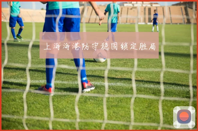 上海海港防守稳固锁定胜局