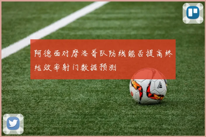 阿德面对摩洛哥队防线能否提高终结效率射门数据预测