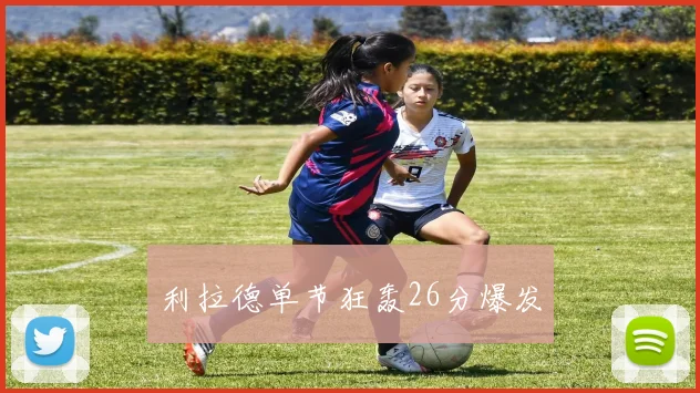 利拉德单节狂轰26分爆发