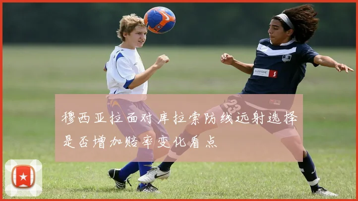 穆西亚拉面对库拉索防线远射选择是否增加赔率变化看点