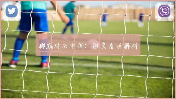 挪威对决中国：胜负看点解析