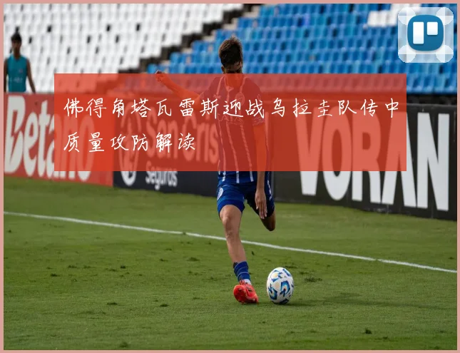佛得角塔瓦雷斯迎战乌拉圭队传中质量攻防解读