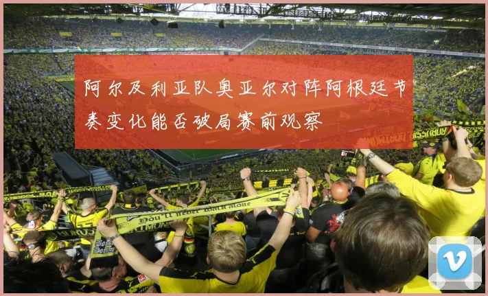 阿尔及利亚队奥亚尔对阵阿根廷节奏变化能否破局赛前观察
