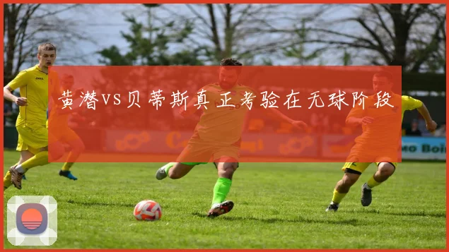 黄潜vs贝蒂斯真正考验在无球阶段