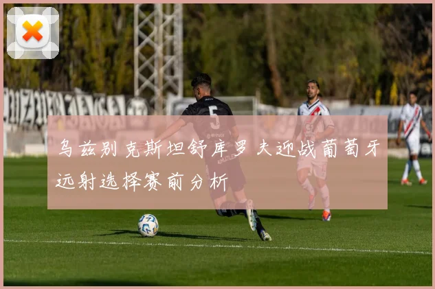 乌兹别克斯坦舒库罗夫迎战葡萄牙远射选择赛前分析