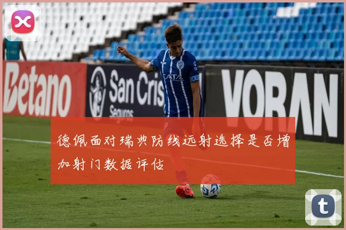 德佩面对瑞典防线远射选择是否增加射门数据评估