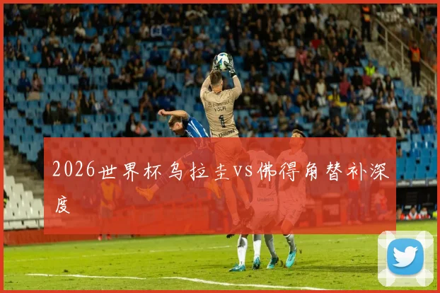 2026世界杯乌拉圭vs佛得角替补深度