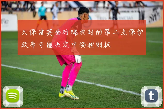 久保建英面对瑞典时的第二点保护效率可能决定中场控制权