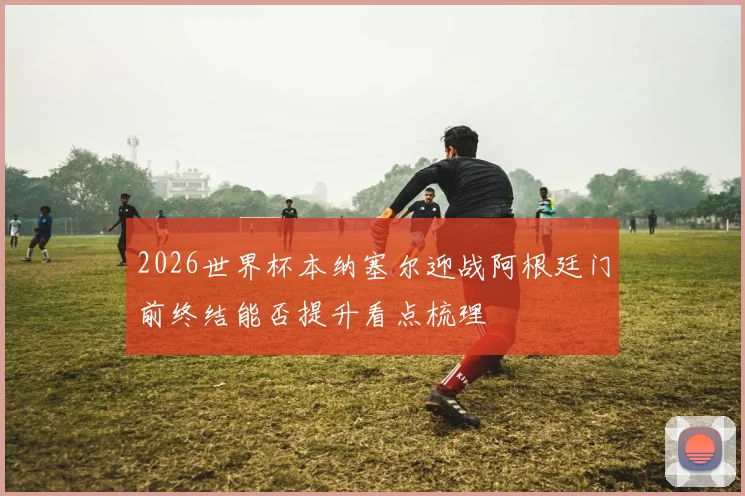 2026世界杯本纳塞尔迎战阿根廷门前终结能否提升看点梳理