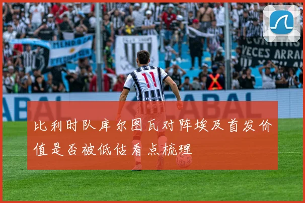 比利时队库尔图瓦对阵埃及首发价值是否被低估看点梳理