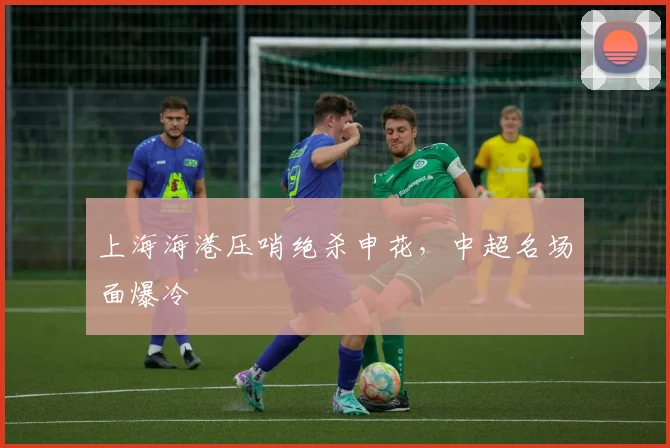 上海海港压哨绝杀申花,中超名场面爆冷