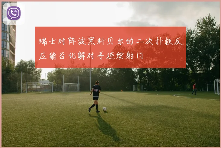 瑞士对阵波黑科贝尔的二次扑救反应能否化解对手连续射门