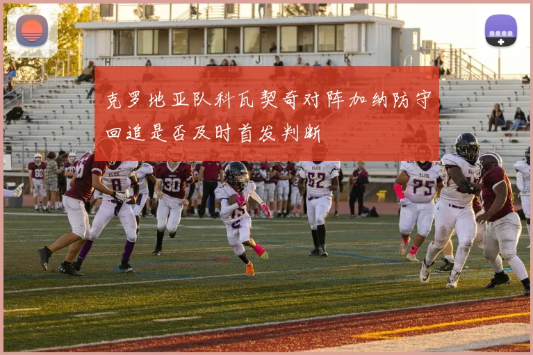 克罗地亚队科瓦契奇对阵加纳防守回追是否及时首发判断