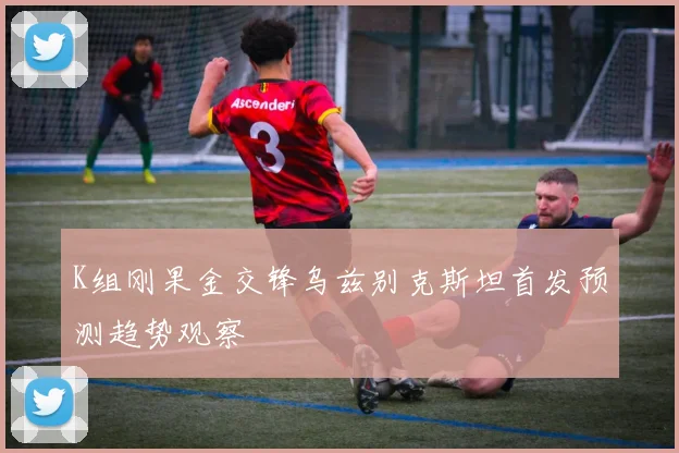 K组刚果金交锋乌兹别克斯坦首发预测趋势观察