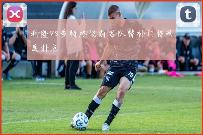 科隆vs多特终场前客队替补门将两度扑点