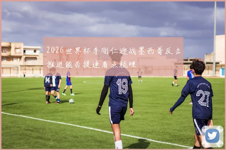 2026世界杯李刚仁迎战墨西哥反击推进能否提速看点梳理