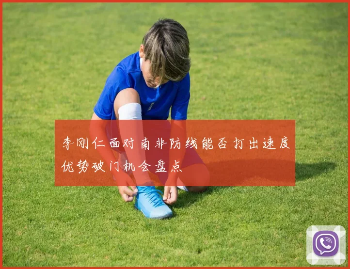 李刚仁面对南非防线能否打出速度优势破门机会盘点