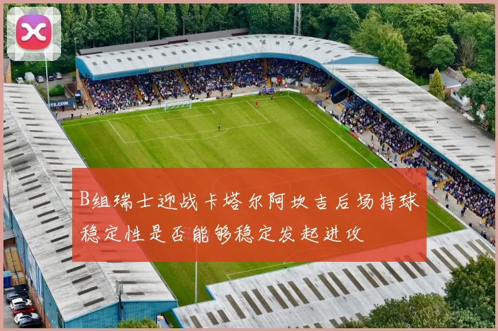 B组瑞士迎战卡塔尔阿坎吉后场持球稳定性是否能够稳定发起进攻